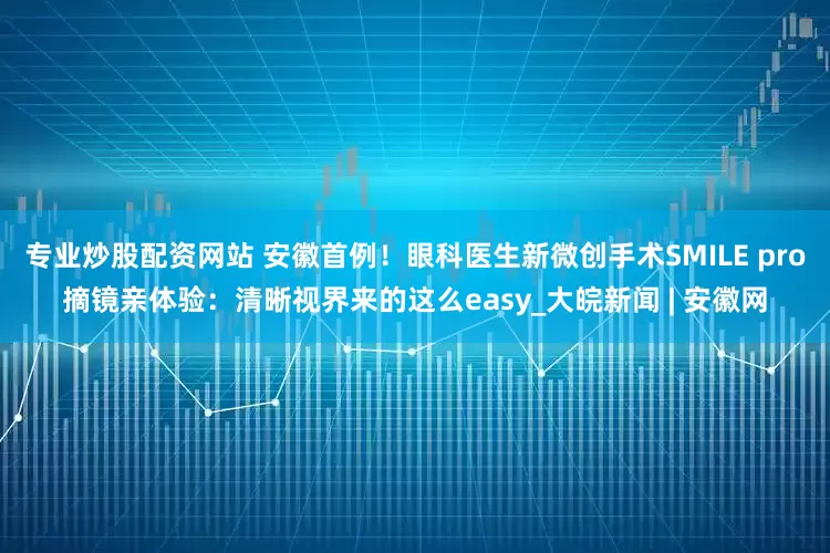 专业炒股配资网站 安徽首例！眼科医生新微创手术SMILE pro摘镜亲体验：清晰视界来的这么easy_大皖新闻 | 安徽网