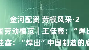 金河配资 劳模风采·2025年全国劳动模范｜王佳鑫：“焊出”中国制造的底气