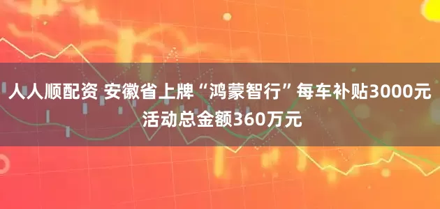人人顺配资 安徽省上牌“鸿蒙智行”每车补贴3000元 活动总金额360万元