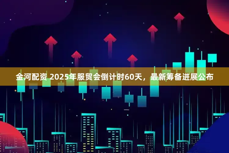 金河配资 2025年服贸会倒计时60天，最新筹备进展公布
