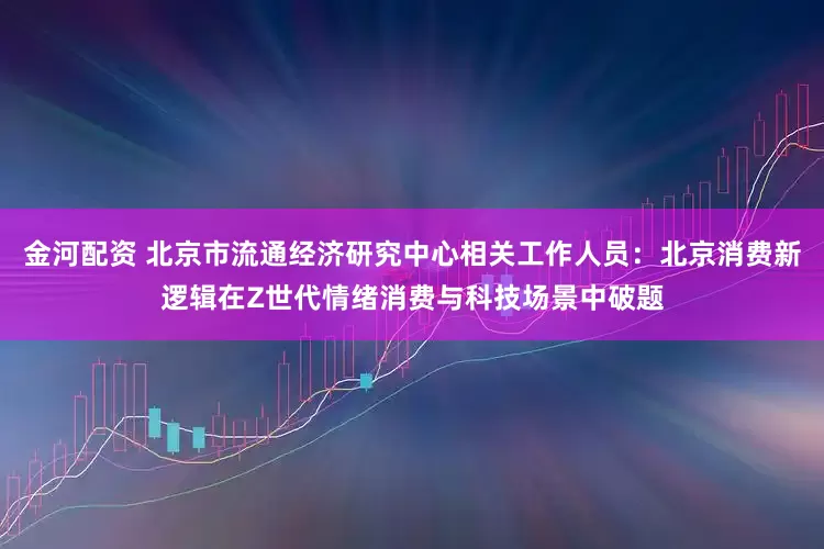 金河配资 北京市流通经济研究中心相关工作人员：北京消费新逻辑在Z世代情绪消费与科技场景中破题