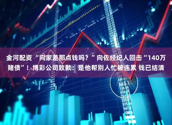 金河配资 “向家差那点钱吗？”向佐经纪人回击“140万赌债”！博彩公司致歉：是他帮别人忙被连累 钱已结清