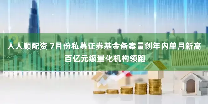 人人顺配资 7月份私募证券基金备案量创年内单月新高 百亿元级量化机构领跑
