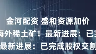 金河配资 盛和资源加价23％抢购海外稀土矿！最新进展：已完成股权交割