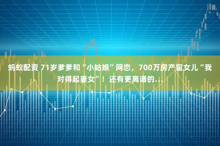 蚂蚁配资 71岁爹爹和“小姑娘”网恋，700万房产留女儿“我对得起妻女”！还有更离谱的…