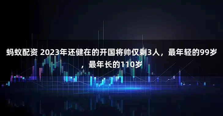 蚂蚁配资 2023年还健在的开国将帅仅剩3人，最年轻的99岁，最年长的110岁