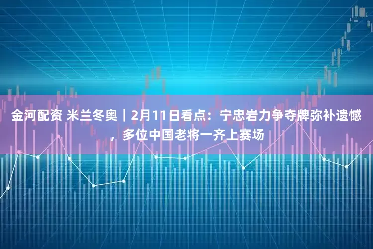 金河配资 米兰冬奥｜2月11日看点：宁忠岩力争夺牌弥补遗憾，多位中国老将一齐上赛场