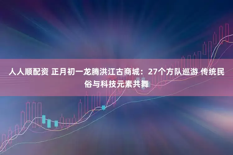 人人顺配资 正月初一龙腾洪江古商城：27个方队巡游 传统民俗与科技元素共舞