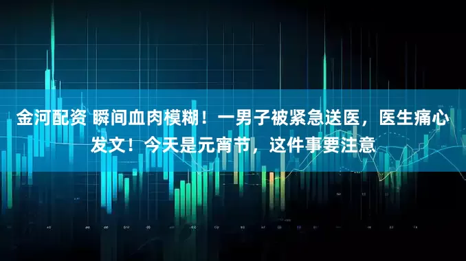 金河配资 瞬间血肉模糊！一男子被紧急送医，医生痛心发文！今天是元宵节，这件事要注意