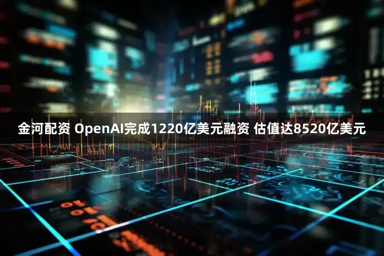 金河配资 OpenAI完成1220亿美元融资 估值达8520亿美元