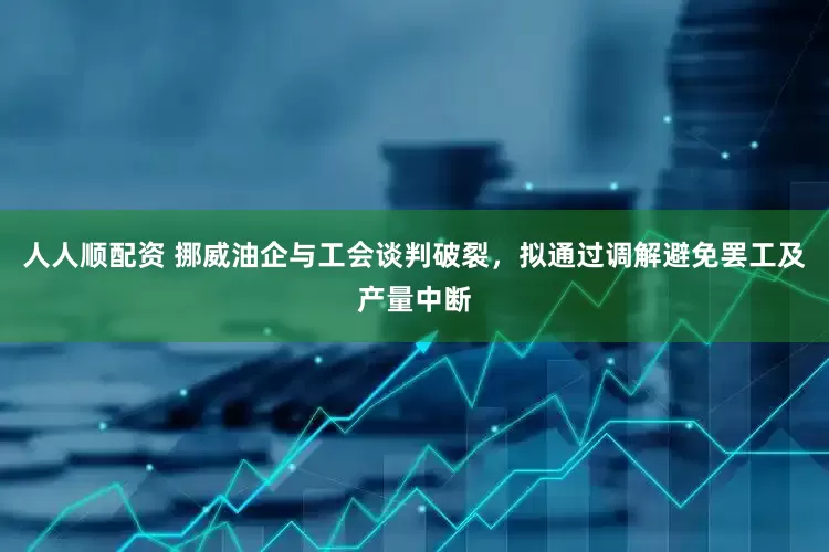 人人顺配资 挪威油企与工会谈判破裂，拟通过调解避免罢工及产量中断